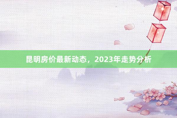 昆明房价最新动态，2023年走势分析