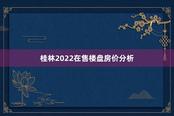 桂林2022在售楼盘房价分析