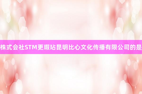 株式会社STM更瑕玷昆明比心文化传播有限公司的是