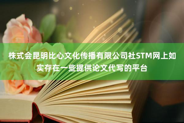 株式会昆明比心文化传播有限公司社STM网上如实存在一些提供论文代写的平台