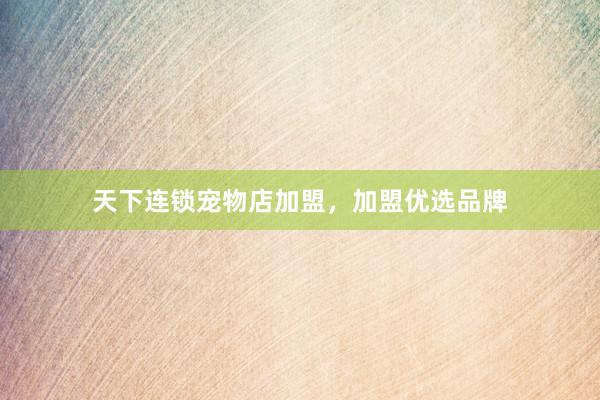 天下连锁宠物店加盟，加盟优选品牌